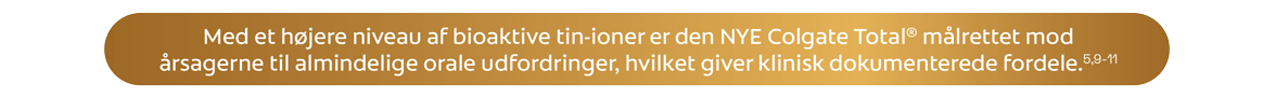 Med et højere niveau af bioaktive tin-ioner er den NYE Colgate Total® målrettet mod årsagerne til almindelige orale udfordringer, hvilket giver klinisk dokumenterede fordele.5,9-11