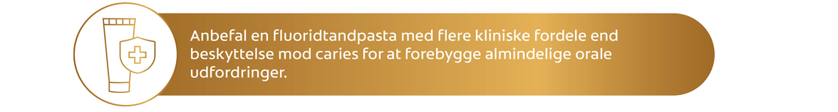 Anbefal en fl uoridtandpasta med fl ere kliniske fordele end beskyttelse mod caries for at forebygge almindelige orale udfordringer.